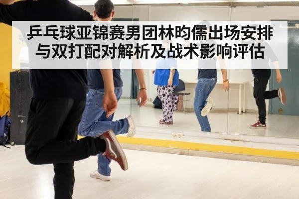 乒乓球亚锦赛男团林昀儒出场安排与双打配对解析及战术影响评估